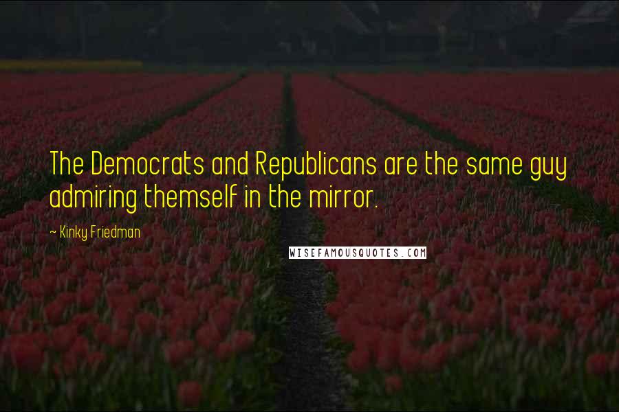 Kinky Friedman Quotes: The Democrats and Republicans are the same guy admiring themself in the mirror.