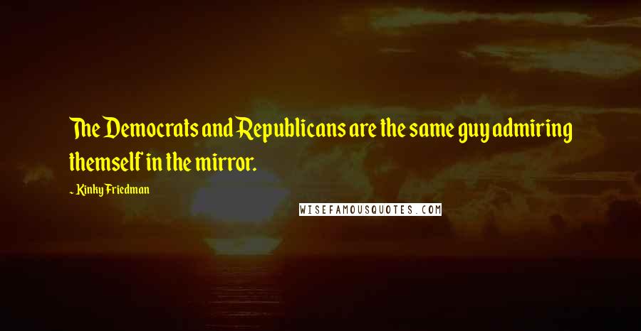 Kinky Friedman Quotes: The Democrats and Republicans are the same guy admiring themself in the mirror.