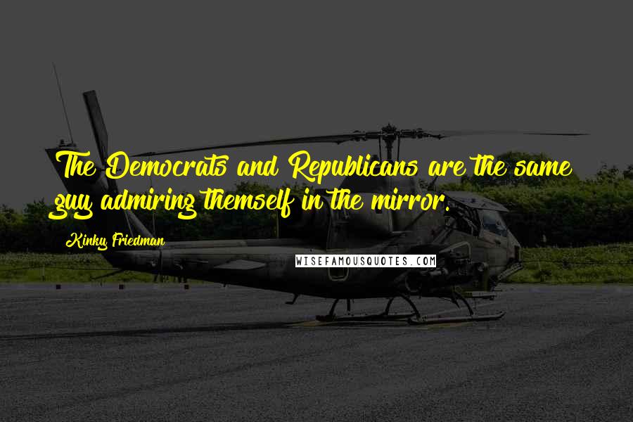 Kinky Friedman Quotes: The Democrats and Republicans are the same guy admiring themself in the mirror.