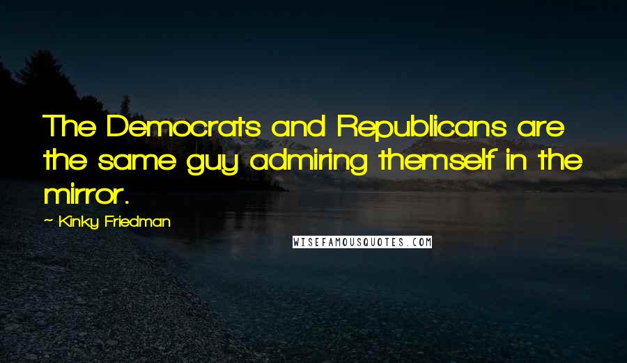 Kinky Friedman Quotes: The Democrats and Republicans are the same guy admiring themself in the mirror.