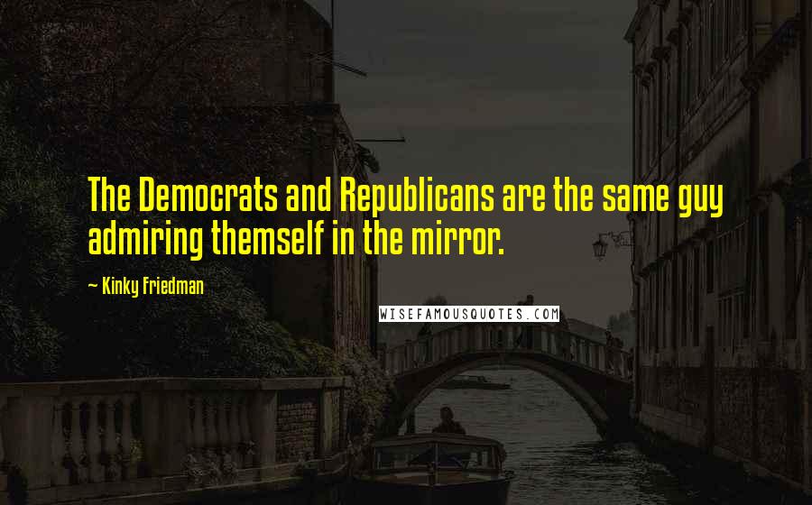 Kinky Friedman Quotes: The Democrats and Republicans are the same guy admiring themself in the mirror.