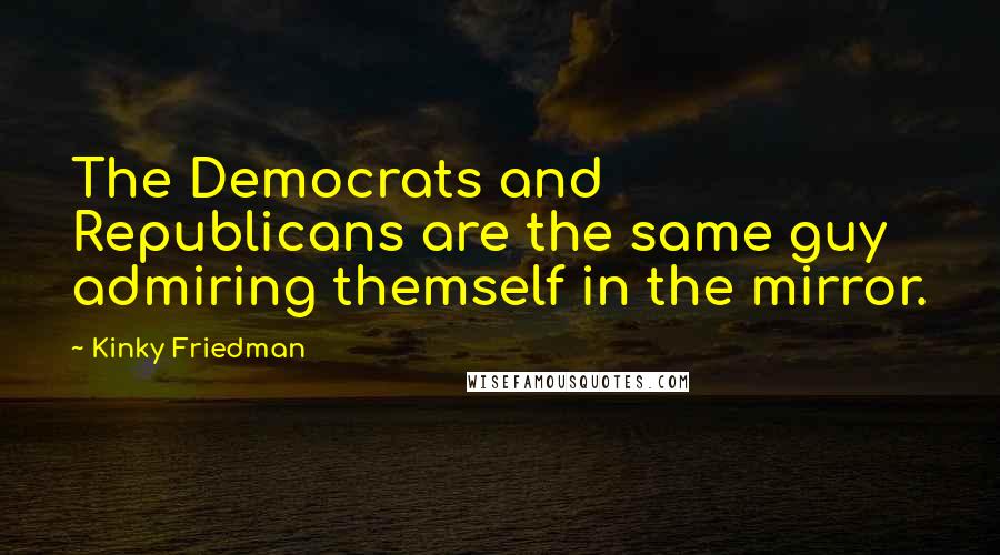 Kinky Friedman Quotes: The Democrats and Republicans are the same guy admiring themself in the mirror.