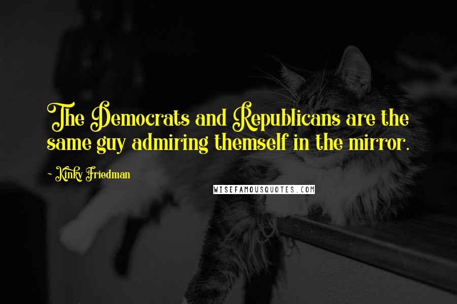 Kinky Friedman Quotes: The Democrats and Republicans are the same guy admiring themself in the mirror.