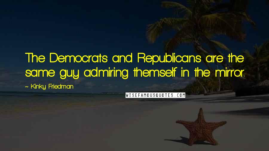 Kinky Friedman Quotes: The Democrats and Republicans are the same guy admiring themself in the mirror.