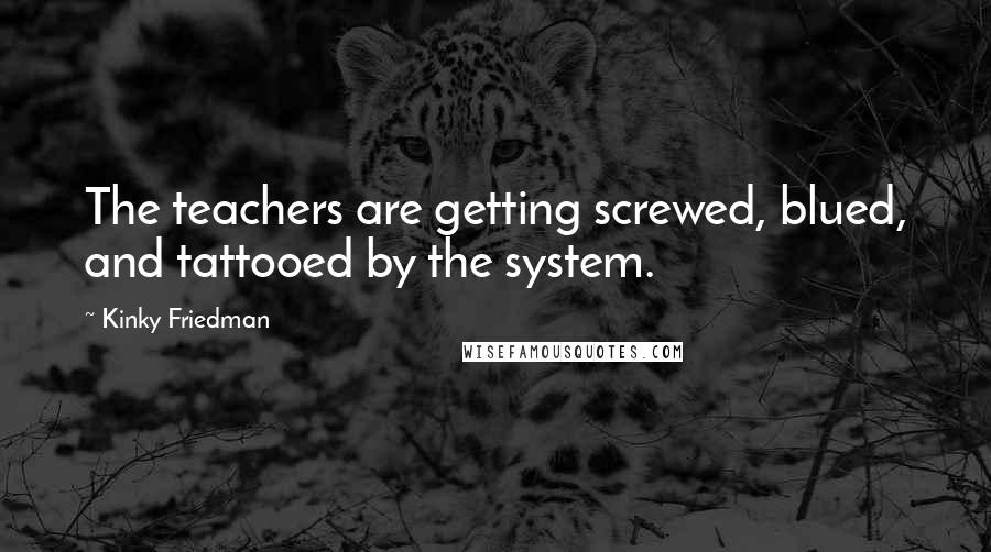 Kinky Friedman Quotes: The teachers are getting screwed, blued, and tattooed by the system.