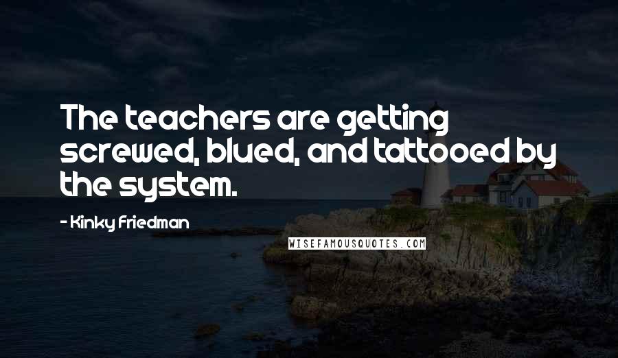 Kinky Friedman Quotes: The teachers are getting screwed, blued, and tattooed by the system.