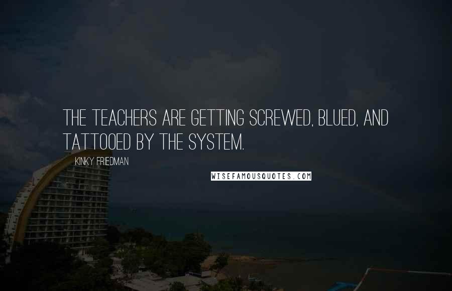 Kinky Friedman Quotes: The teachers are getting screwed, blued, and tattooed by the system.