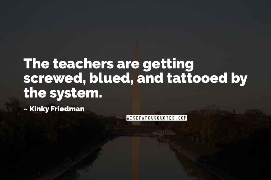Kinky Friedman Quotes: The teachers are getting screwed, blued, and tattooed by the system.