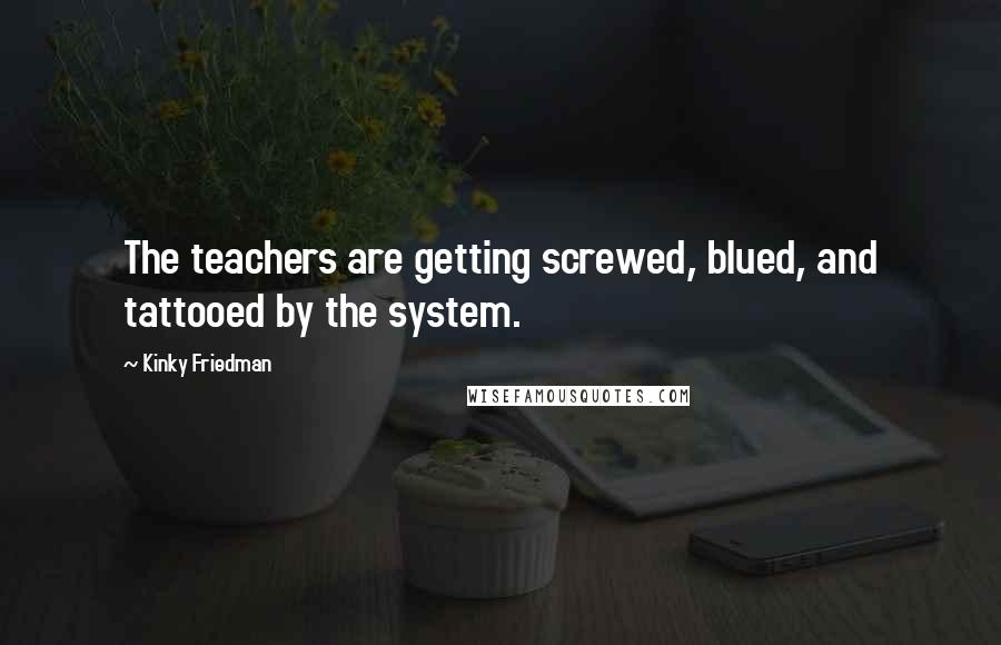 Kinky Friedman Quotes: The teachers are getting screwed, blued, and tattooed by the system.