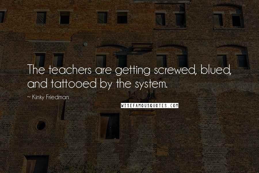 Kinky Friedman Quotes: The teachers are getting screwed, blued, and tattooed by the system.