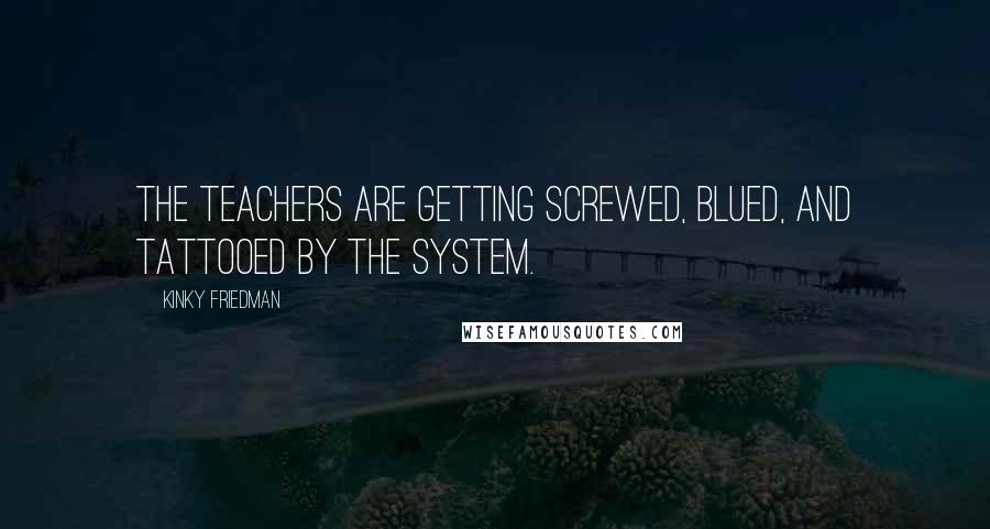 Kinky Friedman Quotes: The teachers are getting screwed, blued, and tattooed by the system.