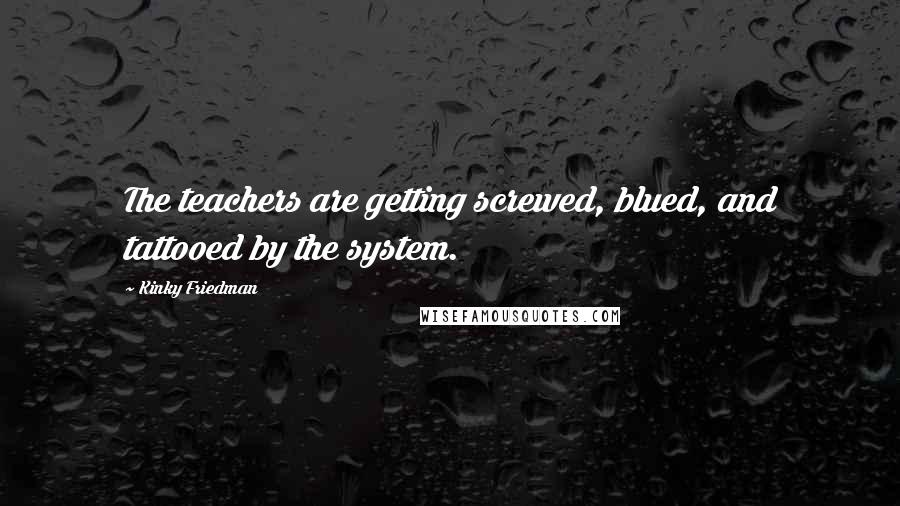 Kinky Friedman Quotes: The teachers are getting screwed, blued, and tattooed by the system.