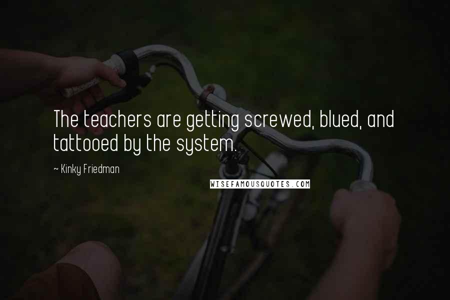 Kinky Friedman Quotes: The teachers are getting screwed, blued, and tattooed by the system.