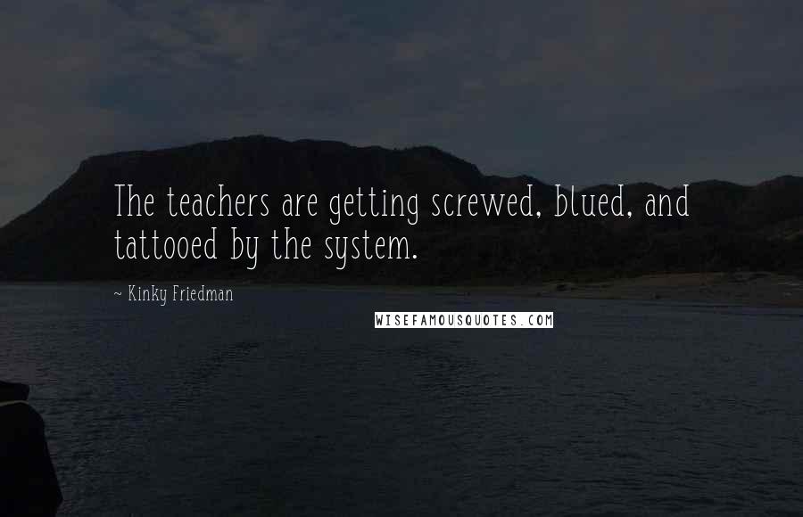 Kinky Friedman Quotes: The teachers are getting screwed, blued, and tattooed by the system.