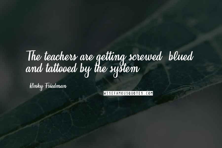 Kinky Friedman Quotes: The teachers are getting screwed, blued, and tattooed by the system.