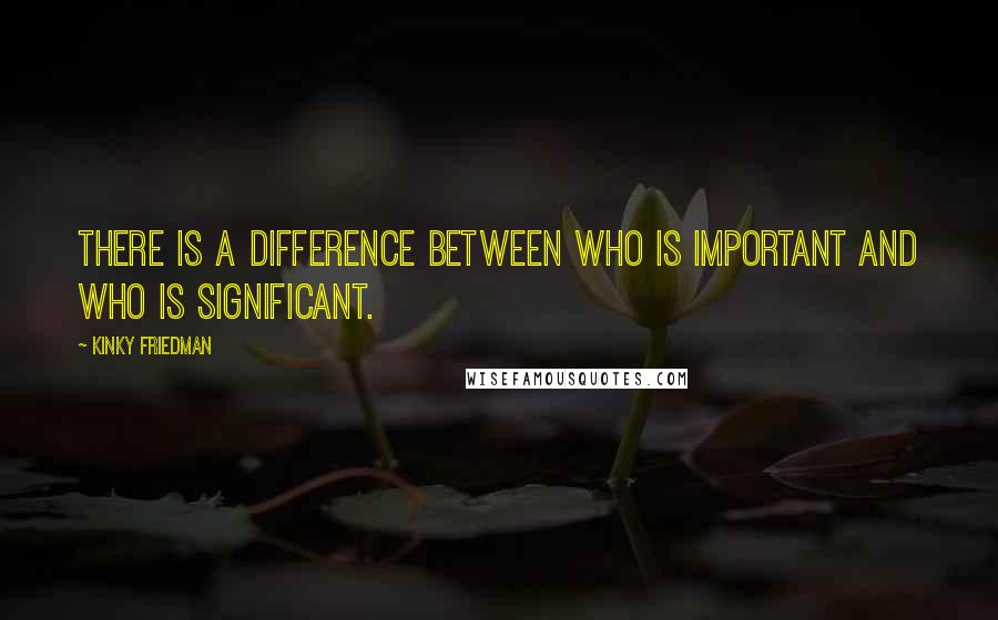 Kinky Friedman Quotes: There is a difference between who is important and who is significant.