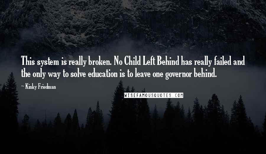 Kinky Friedman Quotes: This system is really broken. No Child Left Behind has really failed and the only way to solve education is to leave one governor behind.