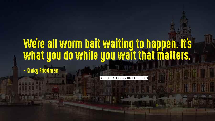 Kinky Friedman Quotes: We're all worm bait waiting to happen. It's what you do while you wait that matters.