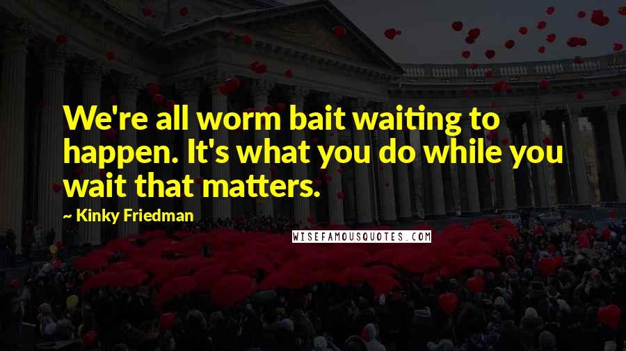 Kinky Friedman Quotes: We're all worm bait waiting to happen. It's what you do while you wait that matters.