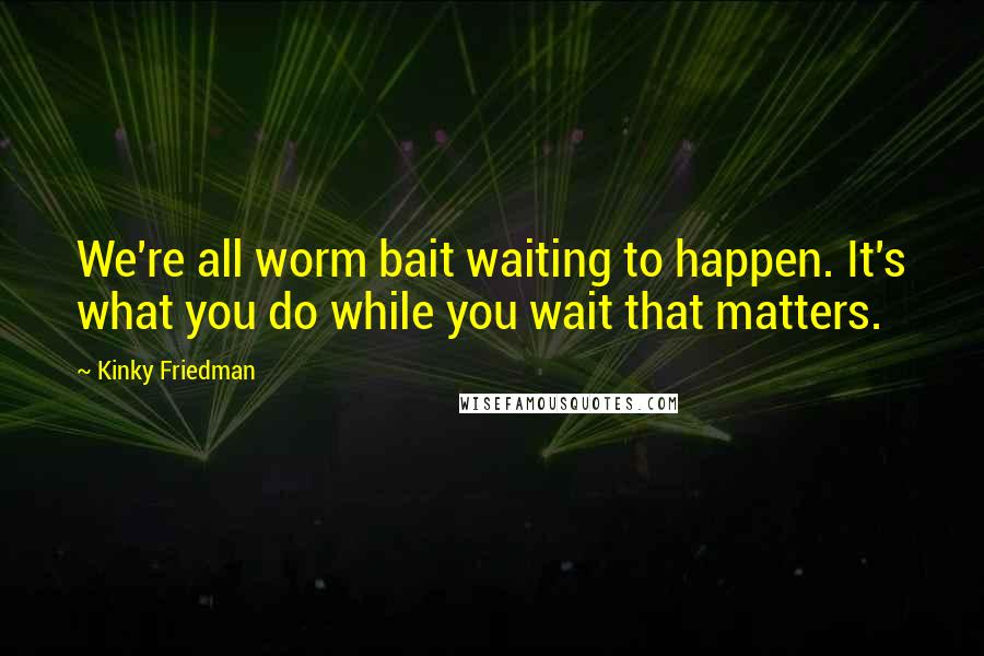 Kinky Friedman Quotes: We're all worm bait waiting to happen. It's what you do while you wait that matters.