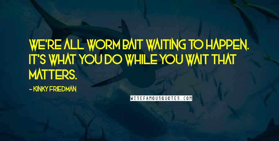 Kinky Friedman Quotes: We're all worm bait waiting to happen. It's what you do while you wait that matters.