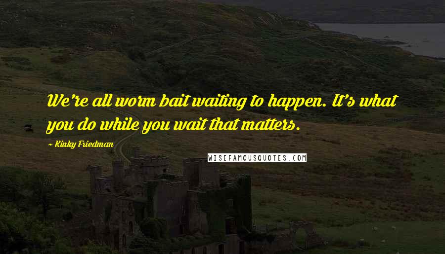 Kinky Friedman Quotes: We're all worm bait waiting to happen. It's what you do while you wait that matters.