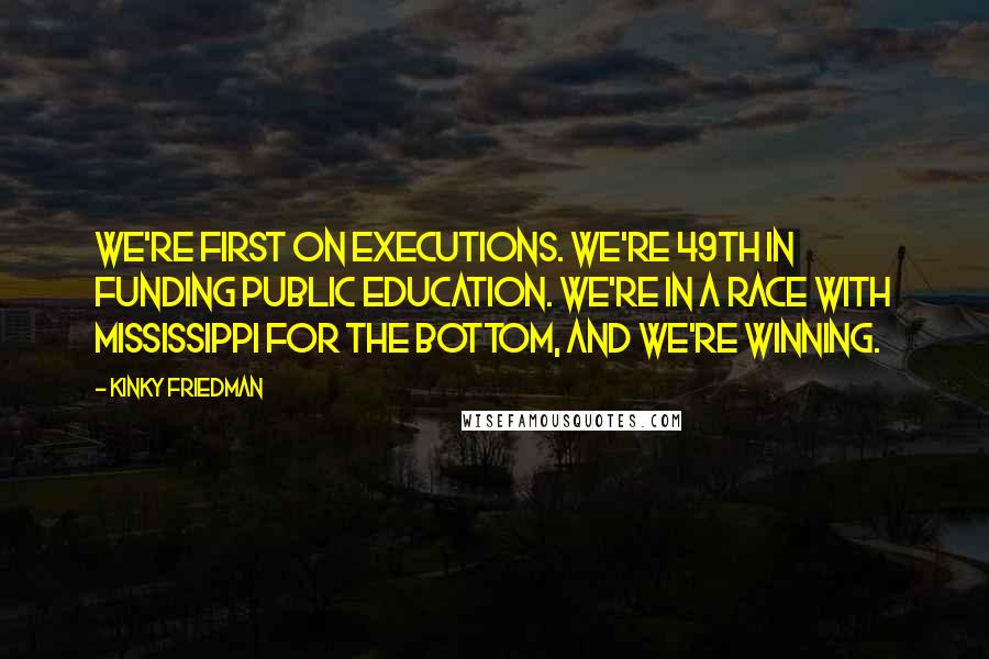 Kinky Friedman Quotes: We're first on executions. We're 49th in funding public education. We're in a race with Mississippi for the bottom, and we're winning.