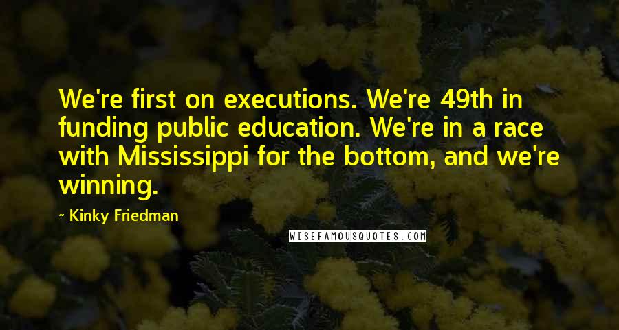 Kinky Friedman Quotes: We're first on executions. We're 49th in funding public education. We're in a race with Mississippi for the bottom, and we're winning.