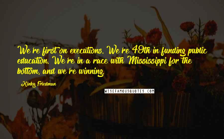 Kinky Friedman Quotes: We're first on executions. We're 49th in funding public education. We're in a race with Mississippi for the bottom, and we're winning.