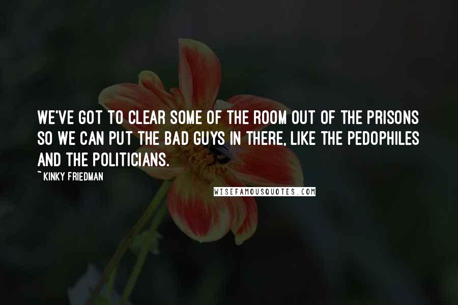 Kinky Friedman Quotes: We've got to clear some of the room out of the prisons so we can put the bad guys in there, like the pedophiles and the politicians.