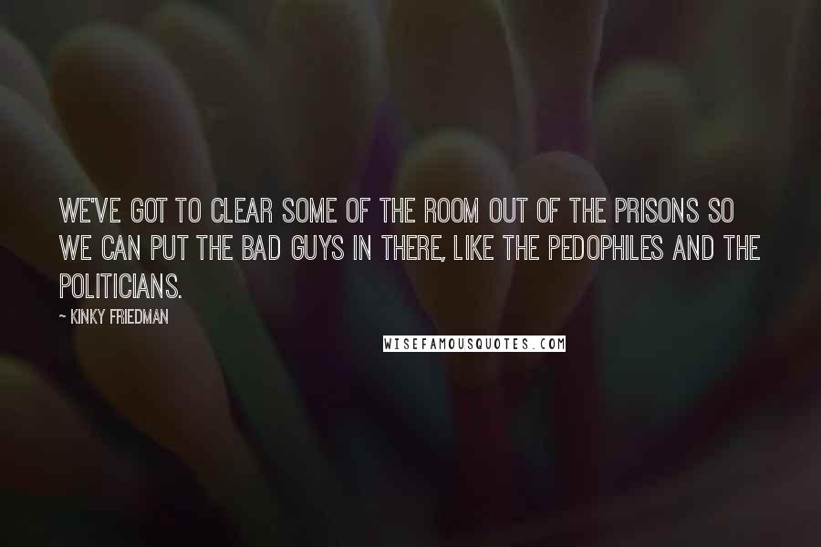 Kinky Friedman Quotes: We've got to clear some of the room out of the prisons so we can put the bad guys in there, like the pedophiles and the politicians.
