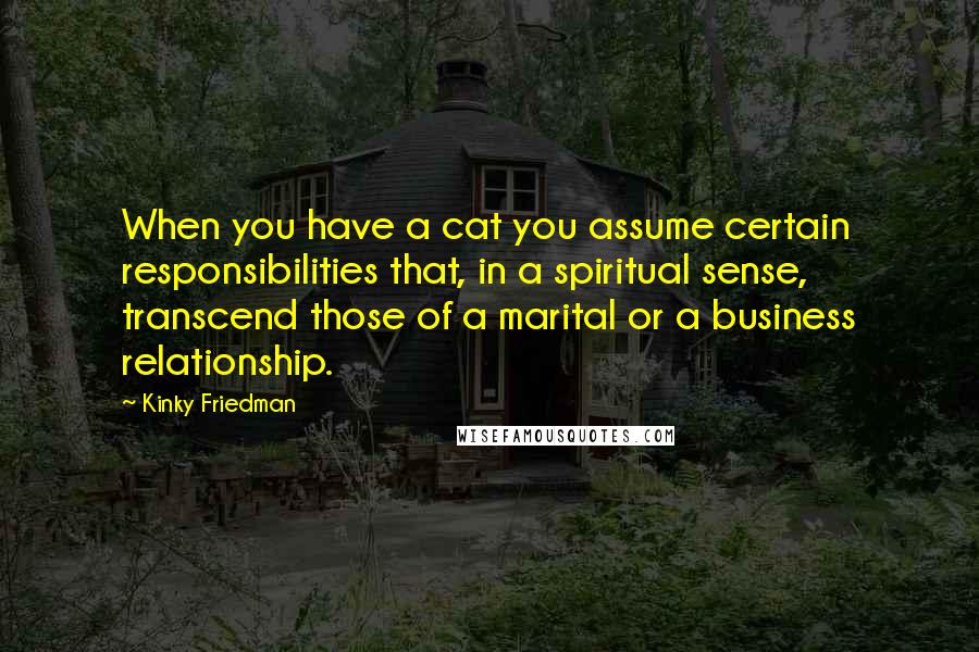 Kinky Friedman Quotes: When you have a cat you assume certain responsibilities that, in a spiritual sense, transcend those of a marital or a business relationship.