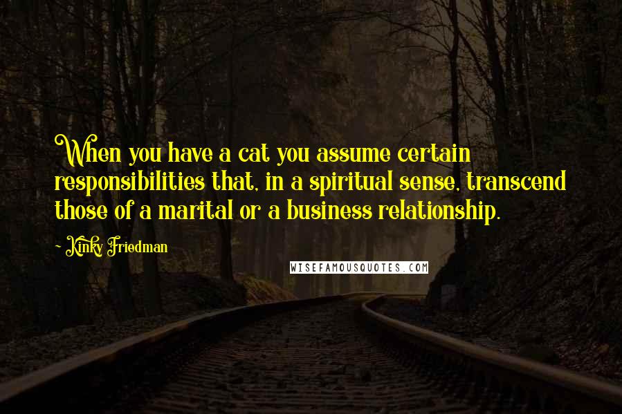 Kinky Friedman Quotes: When you have a cat you assume certain responsibilities that, in a spiritual sense, transcend those of a marital or a business relationship.