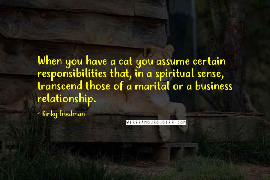 Kinky Friedman Quotes: When you have a cat you assume certain responsibilities that, in a spiritual sense, transcend those of a marital or a business relationship.