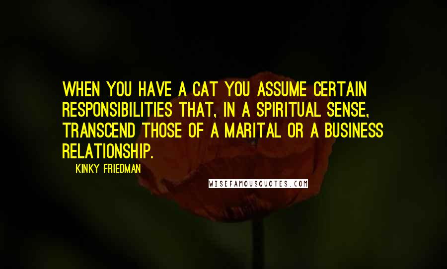 Kinky Friedman Quotes: When you have a cat you assume certain responsibilities that, in a spiritual sense, transcend those of a marital or a business relationship.