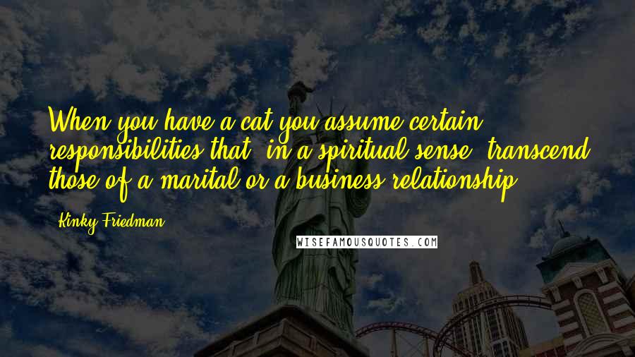Kinky Friedman Quotes: When you have a cat you assume certain responsibilities that, in a spiritual sense, transcend those of a marital or a business relationship.