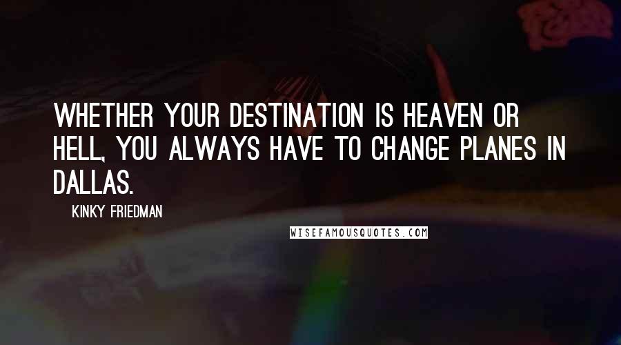 Kinky Friedman Quotes: Whether your destination is heaven or hell, you always have to change planes in Dallas.