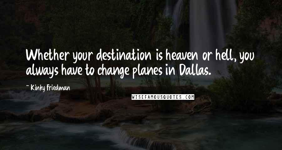 Kinky Friedman Quotes: Whether your destination is heaven or hell, you always have to change planes in Dallas.