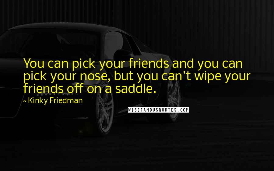 Kinky Friedman Quotes: You can pick your friends and you can pick your nose, but you can't wipe your friends off on a saddle.