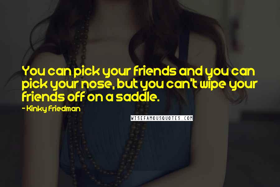 Kinky Friedman Quotes: You can pick your friends and you can pick your nose, but you can't wipe your friends off on a saddle.