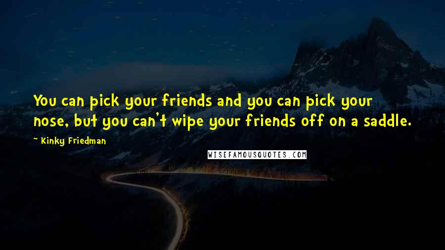 Kinky Friedman Quotes: You can pick your friends and you can pick your nose, but you can't wipe your friends off on a saddle.