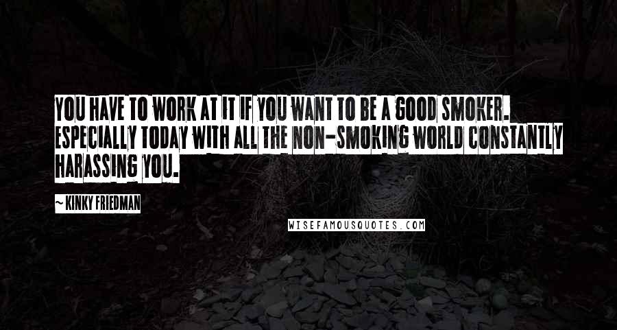 Kinky Friedman Quotes: You have to work at it if you want to be a good smoker. Especially today with all the non-smoking world constantly harassing you.