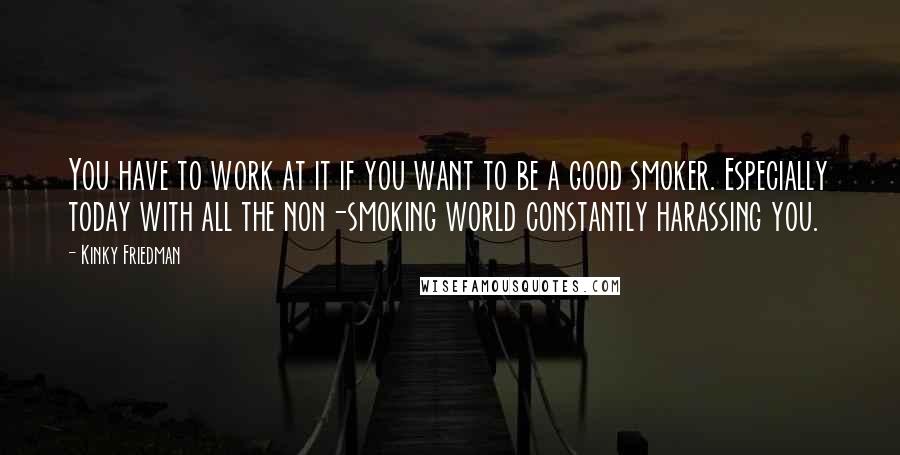 Kinky Friedman Quotes: You have to work at it if you want to be a good smoker. Especially today with all the non-smoking world constantly harassing you.