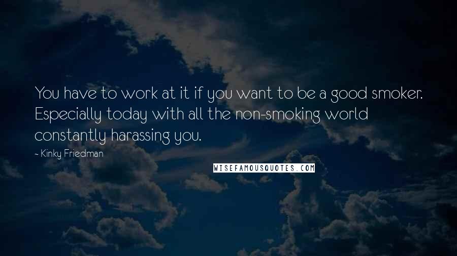 Kinky Friedman Quotes: You have to work at it if you want to be a good smoker. Especially today with all the non-smoking world constantly harassing you.