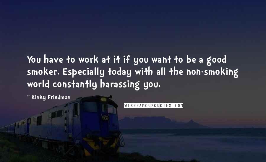 Kinky Friedman Quotes: You have to work at it if you want to be a good smoker. Especially today with all the non-smoking world constantly harassing you.