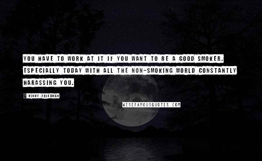 Kinky Friedman Quotes: You have to work at it if you want to be a good smoker. Especially today with all the non-smoking world constantly harassing you.