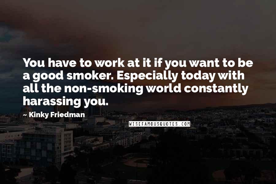 Kinky Friedman Quotes: You have to work at it if you want to be a good smoker. Especially today with all the non-smoking world constantly harassing you.