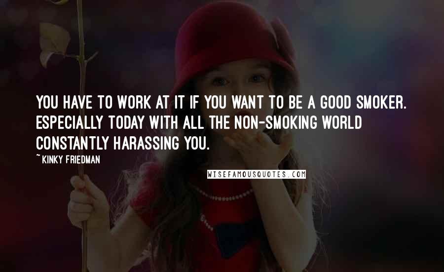 Kinky Friedman Quotes: You have to work at it if you want to be a good smoker. Especially today with all the non-smoking world constantly harassing you.