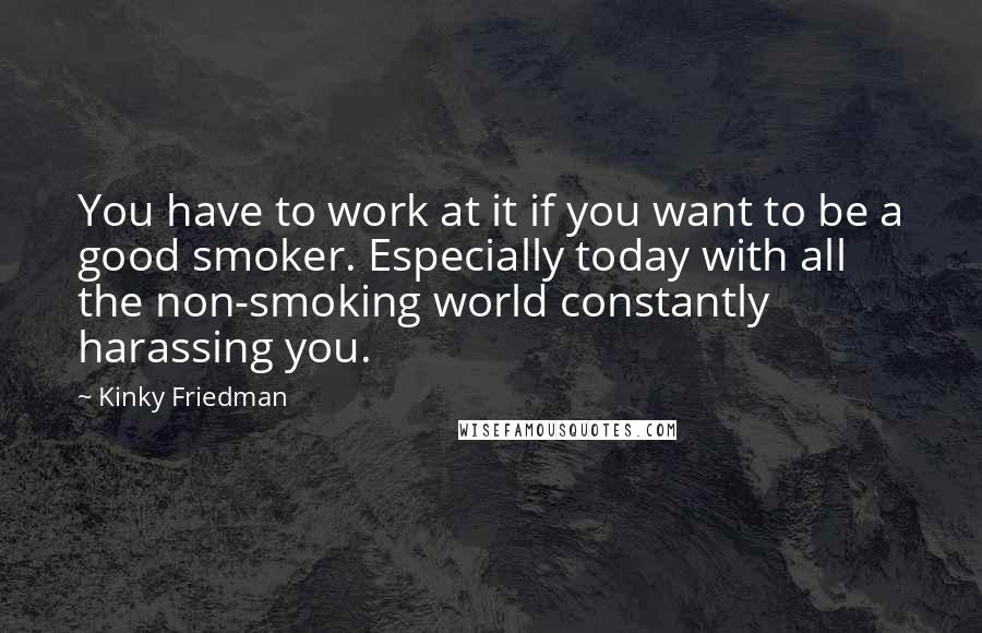 Kinky Friedman Quotes: You have to work at it if you want to be a good smoker. Especially today with all the non-smoking world constantly harassing you.