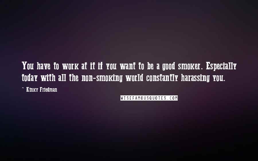 Kinky Friedman Quotes: You have to work at it if you want to be a good smoker. Especially today with all the non-smoking world constantly harassing you.